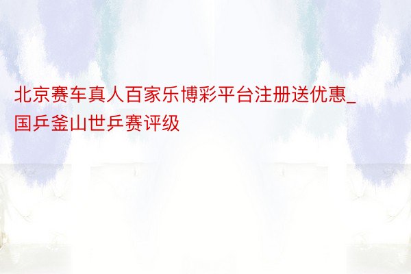 北京赛车真人百家乐博彩平台注册送优惠_国乒釜山世乒赛评级