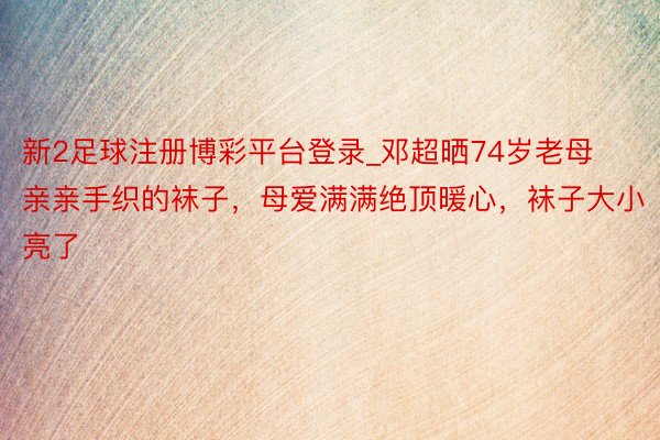 新2足球注册博彩平台登录_邓超晒74岁老母亲亲手织的袜子，母爱满满绝顶暖心，袜子大小亮了