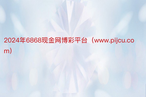 2024年6868现金网博彩平台（www.pijcu.com）