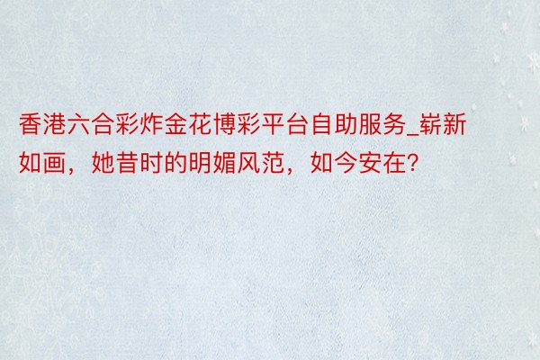 香港六合彩炸金花博彩平台自助服务_崭新如画，她昔时的明媚风范，如今安在？