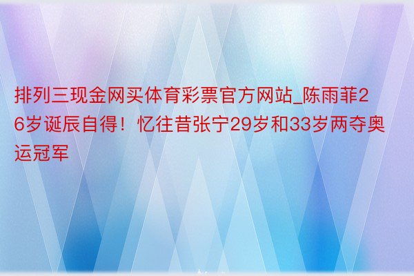 排列三现金网买体育彩票官方网站_陈雨菲26岁诞辰自得！忆往昔张宁29岁和33岁两夺奥运冠军