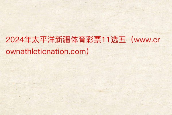 2024年太平洋新疆体育彩票11选五（www.crownathleticnation.com）