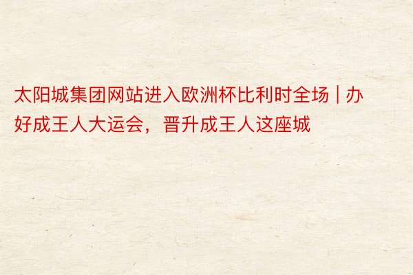 太阳城集团网站进入欧洲杯比利时全场 | 办好成王人大运会，晋升成王人这座城