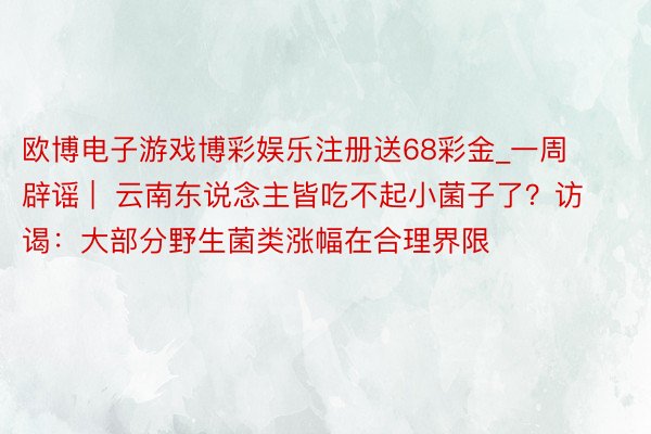 欧博电子游戏博彩娱乐注册送68彩金_一周辟谣 |  云南东说念主皆吃不起小菌子了？访谒：大部分野生菌类涨幅在合理界限