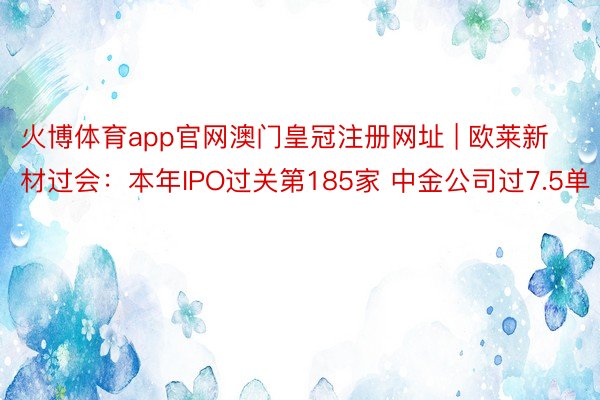 火博体育app官网澳门皇冠注册网址 | 欧莱新材过会：本年IPO过关第185家 中金公司过7.5单
