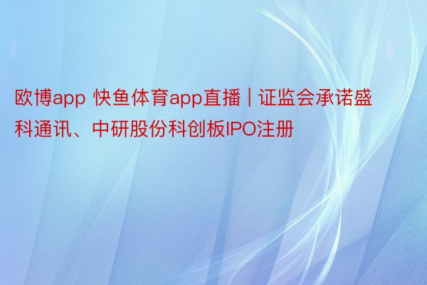 欧博app 快鱼体育app直播 | 证监会承诺盛科通讯、中研股份科创板IPO注册