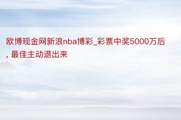 欧博现金网新浪nba博彩_彩票中奖5000万后, 最佳主动退出来