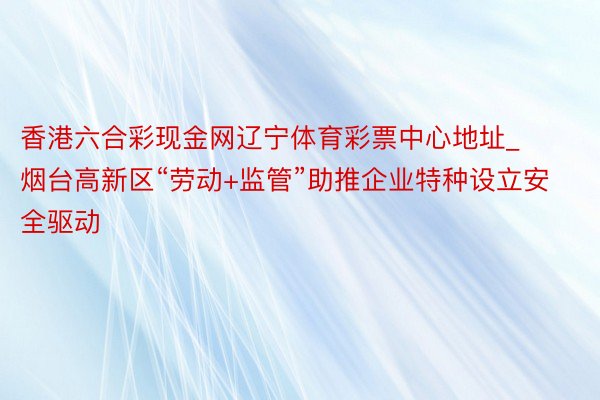 香港六合彩现金网辽宁体育彩票中心地址_烟台高新区“劳动+监管”助推企业特种设立安全驱动