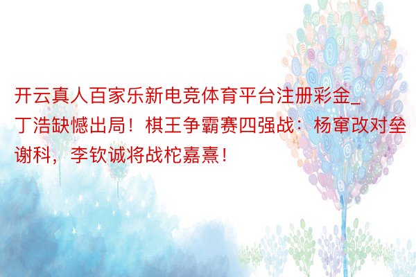 开云真人百家乐新电竞体育平台注册彩金_丁浩缺憾出局！棋王争霸赛四强战：杨窜改对垒谢科，李钦诚将战柁嘉熹！
