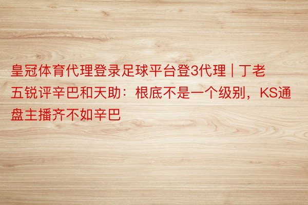 皇冠体育代理登录足球平台登3代理 | 丁老五锐评辛巴和天助：根底不是一个级别，KS通盘主播齐不如辛巴
