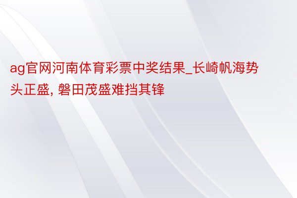 ag官网河南体育彩票中奖结果_长崎帆海势头正盛， 磐田茂盛难挡其锋