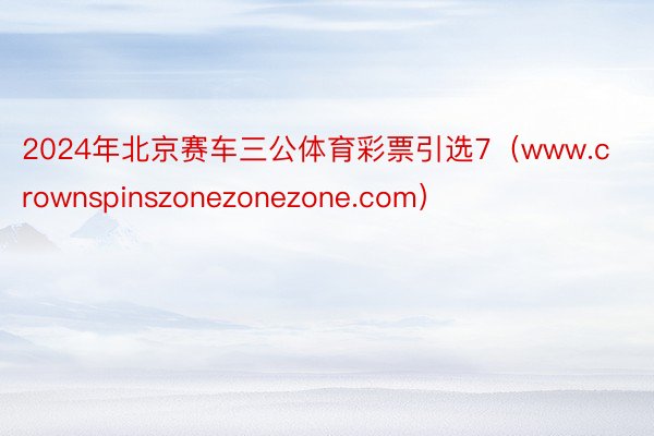 2024年北京赛车三公体育彩票引选7（www.crownspinszonezonezone.com）