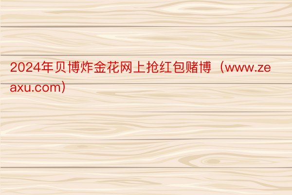 2024年贝博炸金花网上抢红包赌博（www.zeaxu.com）