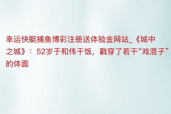 幸运快艇捕鱼博彩注册送体验金网站_《城中之城》：52岁于和伟干饭，戳穿了若干“戏混子”的体面