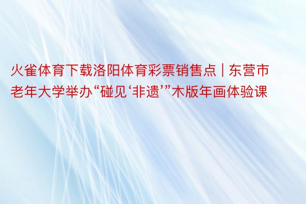 火雀体育下载洛阳体育彩票销售点 | 东营市老年大学举办“碰见‘非遗’”木版年画体验课