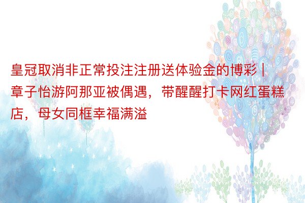 皇冠取消非正常投注注册送体验金的博彩 | 章子怡游阿那亚被偶遇，带醒醒打卡网红蛋糕店，母女同框幸福满溢