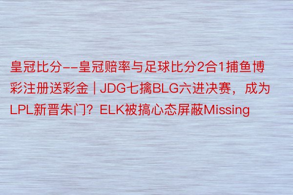 皇冠比分--皇冠赔率与足球比分2合1捕鱼博彩注册送彩金 | JDG七擒BLG六进决赛，成为LPL新晋朱门？ELK被搞心态屏蔽Missing