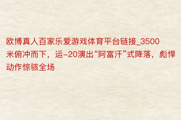 欧博真人百家乐爱游戏体育平台链接_3500米俯冲而下，运-20演出“阿富汗”式降落，彪悍动作惊骇全场