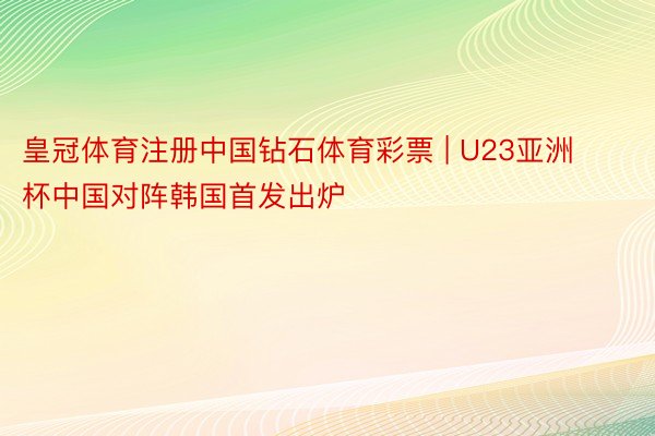 皇冠体育注册中国钻石体育彩票 | U23亚洲杯中国对阵韩国首发出炉