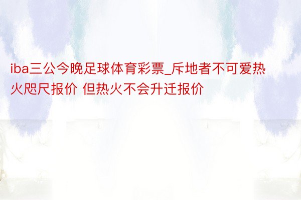 iba三公今晚足球体育彩票_斥地者不可爱热火咫尺报价 但热火不会升迁报价