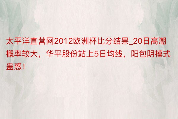 太平洋直营网2012欧洲杯比分结果_20日高潮概率较大，华平股份站上5日均线，阳包阴模式蛊惑！