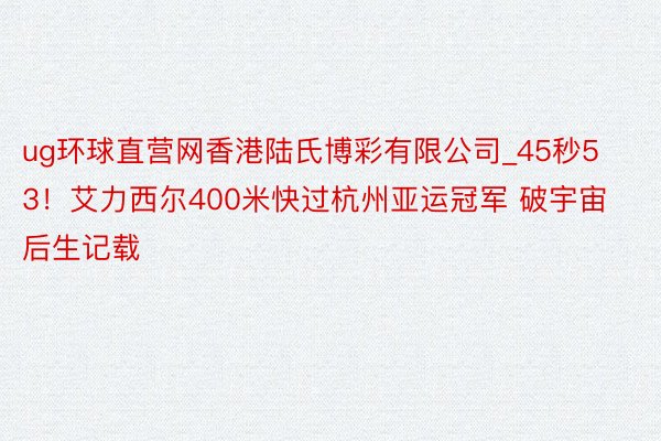 ug环球直营网香港陆氏博彩有限公司_45秒53！艾力西尔400米快过杭州亚运冠军 破宇宙后生记载