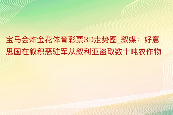 宝马会炸金花体育彩票3D走势图_叙媒：好意思国在叙积恶驻军从叙利亚盗取数十吨农作物