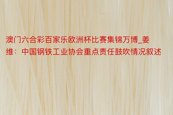 澳门六合彩百家乐欧洲杯比赛集锦万博_姜维：中国钢铁工业协会重点责任鼓吹情况叙述