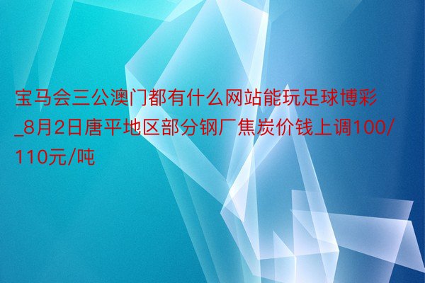 宝马会三公澳门都有什么网站能玩足球博彩_8月2日唐平地区部分钢厂焦炭价钱上调100/110元/吨