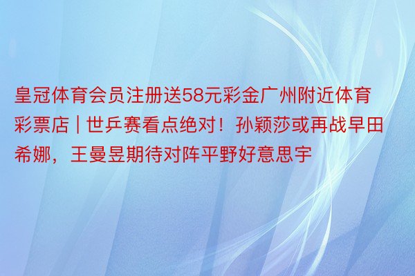 皇冠体育会员注册送58元彩金广州附近体育彩票店 | 世乒赛看点绝对！孙颖莎或再战早田希娜，王曼昱期待对阵平野好意思宇