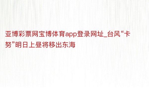 亚博彩票网宝博体育app登录网址_台风“卡努”明日上昼将移出东海
