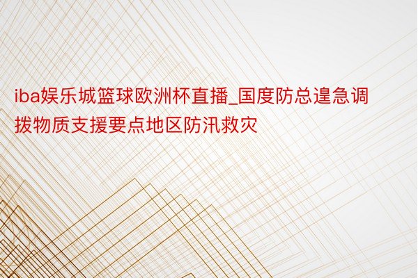 iba娱乐城篮球欧洲杯直播_国度防总遑急调拨物质支援要点地区防汛救灾