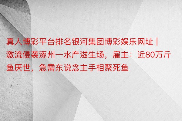 真人博彩平台排名银河集团博彩娱乐网址 | 激流侵袭涿州一水产滋生场，雇主：近80万斤鱼厌世，急需东说念主手相聚死鱼