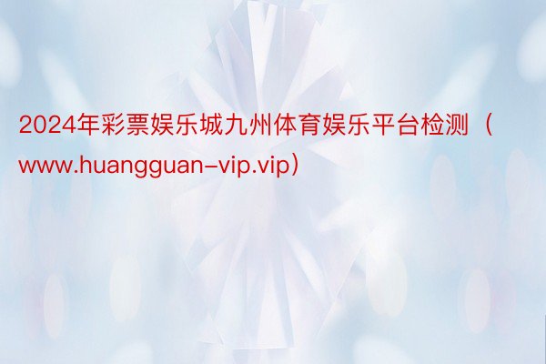 2024年彩票娱乐城九州体育娱乐平台检测（www.huangguan-vip.vip）