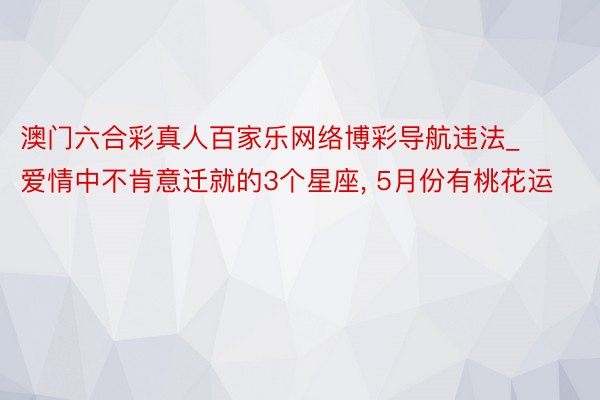 澳门六合彩真人百家乐网络博彩导航违法_爱情中不肯意迁就的3个星座， 5月份有桃花运