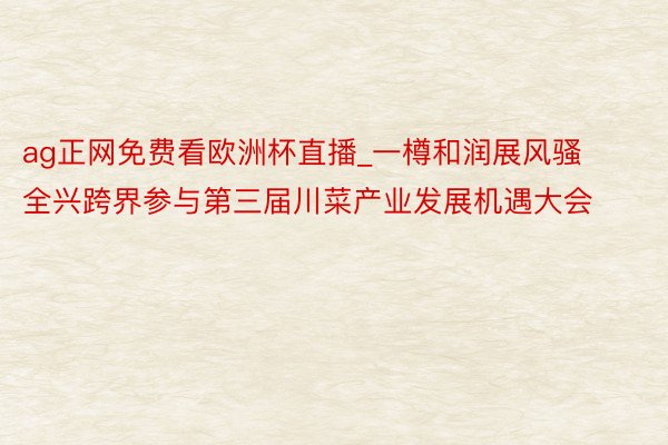 ag正网免费看欧洲杯直播_一樽和润展风骚 全兴跨界参与第三届川菜产业发展机遇大会