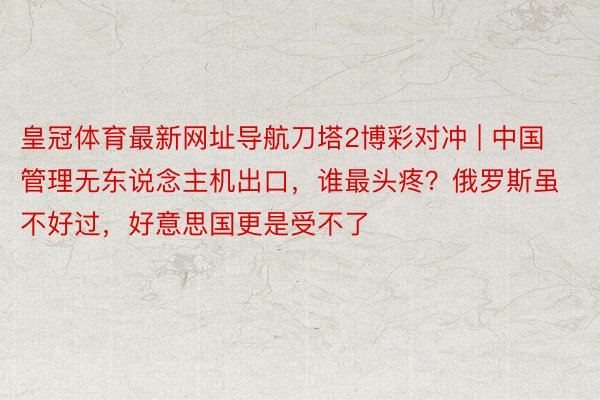 皇冠体育最新网址导航刀塔2博彩对冲 | 中国管理无东说念主机出口，谁最头疼？俄罗斯虽不好过，好意思国更是受不了