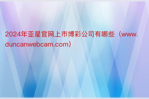 2024年亚星官网上市博彩公司有哪些（www.duncanwebcam.com）