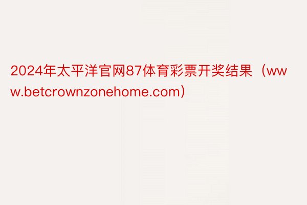 2024年太平洋官网87体育彩票开奖结果（www.betcrownzonehome.com）