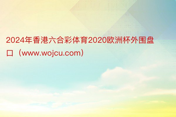 2024年香港六合彩体育2020欧洲杯外围盘口（www.wojcu.com）