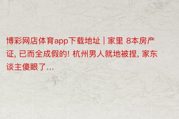 博彩网店体育app下载地址 | 家里 8本房产证, 已而全成假的! 杭州男人就地被捏, 家东谈主傻眼了…