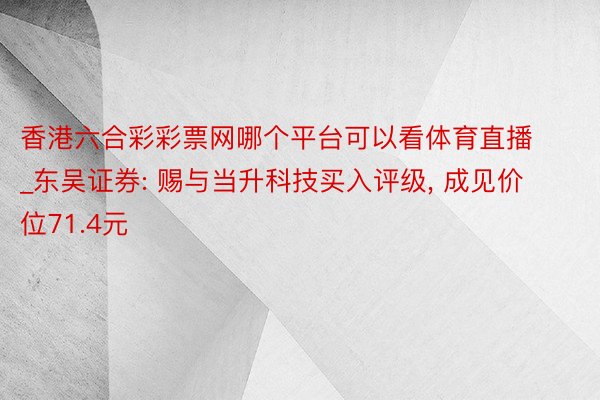 香港六合彩彩票网哪个平台可以看体育直播_东吴证券: 赐与当升科技买入评级, 成见价位71.4元