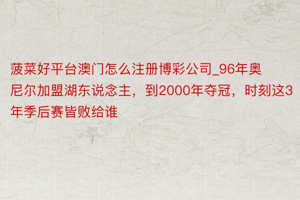 菠菜好平台澳门怎么注册博彩公司_96年奥尼尔加盟湖东说念主，到2000年夺冠，时刻这3年季后赛皆败给谁