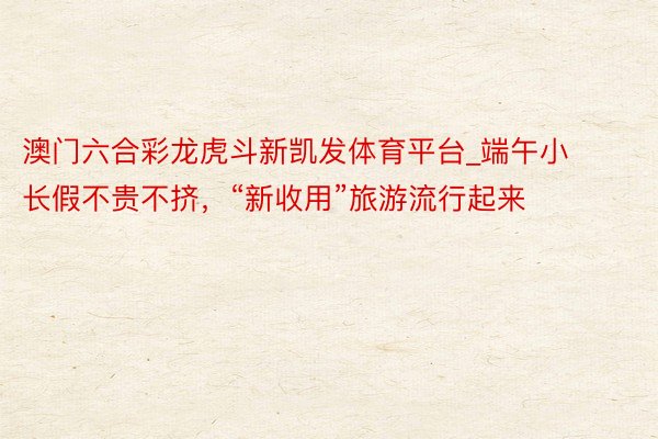 澳门六合彩龙虎斗新凯发体育平台_端午小长假不贵不挤，“新收用”旅游流行起来