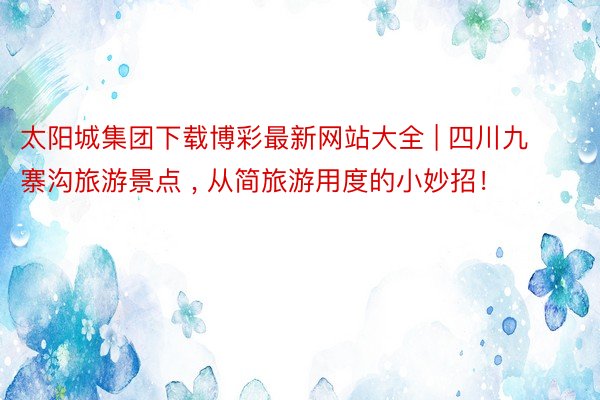 太阳城集团下载博彩最新网站大全 | 四川九寨沟旅游景点 , 从简旅游用度的小妙招！