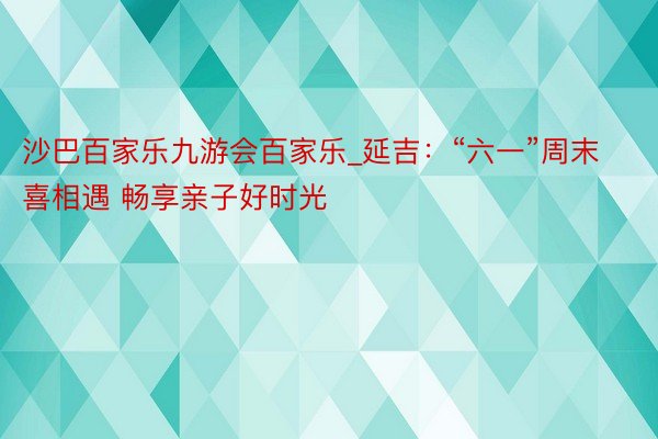 沙巴百家乐九游会百家乐_延吉：“六一”周末喜相遇 畅享亲子好时光