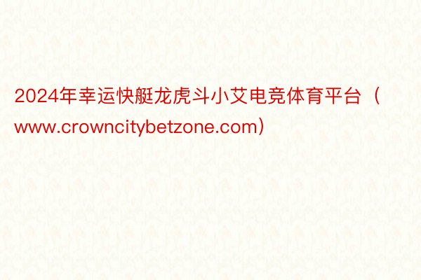 2024年幸运快艇龙虎斗小艾电竞体育平台（www.crowncitybetzone.com）
