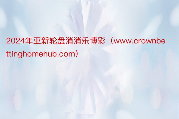 2024年亚新轮盘消消乐博彩（www.crownbettinghomehub.com）