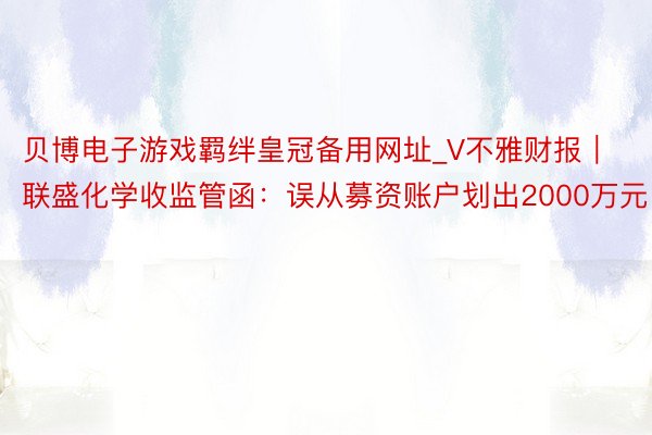 贝博电子游戏羁绊皇冠备用网址_V不雅财报｜联盛化学收监管函：误从募资账户划出2000万元