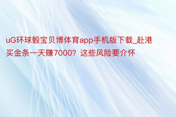 uG环球骰宝贝博体育app手机版下载_赴港买金条一天赚7000？这些风险要介怀